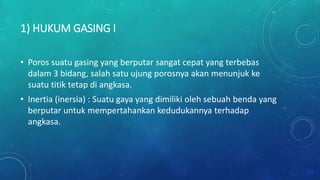 1) HUKUM GASING I
• Poros suatu gasing yang berputar sangat cepat yang terbebas
dalam 3 bidang, salah satu ujung porosnya akan menunjuk ke
suatu titik tetap di angkasa.
• Inertia (inersia) : Suatu gaya yang dimiliki oleh sebuah benda yang
berputar untuk mempertahankan kedudukannya terhadap
angkasa.
 