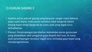 2) HUKUM GASING II
• Apabila poros sebuah gasing yang berputar sangat cepat bekerja
pada suatu kopel, maka poros tersebut tidak bergerak dalam
bidang kopel tetapi bergerak ke suatu arah yang tegak lurus
terhadapnya.
• Presesi: Penyimpangan/perubahan kedudukan poros gyroscope
yang disebabkan oleh pengaruh gaya (kopel) dari luar, di mana
arah penyimpangan tersebut tegak lurus terhadap gaya kopel yang
mempengaruhinya.
 