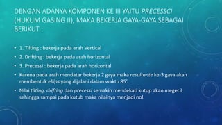 DENGAN ADANYA KOMPONEN KE III YAITU PRECESSCI
(HUKUM GASING II), MAKA BEKERJA GAYA-GAYA SEBAGAI
BERIKUT :
• 1. Tilting : bekerja pada arah Vertical
• 2. Drifting : bekerja pada arah horizontal
• 3. Precessi : bekerja pada arah horizontal
• Karena pada arah mendatar bekerja 2 gaya maka resultante ke-3 gaya akan
membentuk ellips yang dijalani dalam waktu 85’.
• Nilai tilting, drifting dan precessi semakin mendekati kutup akan megecil
sehingga sampai pada kutub maka nilainya menjadi nol.
 