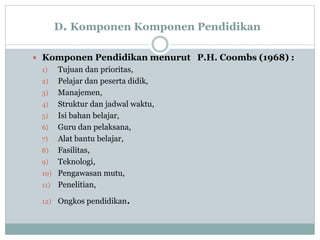 D. Komponen Komponen Pendidikan
 Komponen Pendidikan menurut P.H. Coombs (1968) :
1) Tujuan dan prioritas,
2) Pelajar dan peserta didik,
3) Manajemen,
4) Struktur dan jadwal waktu,
5) Isi bahan belajar,
6) Guru dan pelaksana,
7) Alat bantu belajar,
8) Fasilitas,
9) Teknologi,
10) Pengawasan mutu,
11) Penelitian,
12) Ongkos pendidikan.
 