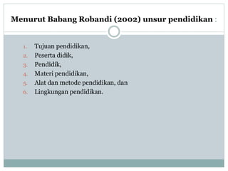 Menurut Babang Robandi (2002) unsur pendidikan :
1. Tujuan pendidikan,
2. Peserta didik,
3. Pendidik,
4. Materi pendidikan,
5. Alat dan metode pendidikan, dan
6. Lingkungan pendidikan.
 