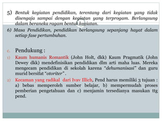 5) Bentuk kegiatan pendidikan, terentang dari kegiatan yang tidak
disengaja sampai dengan kegiatan yang terprogam. Berlangsung
dalam beraneka ragam bentuk kegiatan.
6) Masa Pendidikan, pendidikan berlangsung sepanjang hayat dalam
setiap fase pertumbuhan.
c. Pendukung :
1) Kaum humanis Romantik (John Holt, dkk) Kaum Pragmatik (John
Dewey dkk) mendefinisikan pendidikan dlm arti maha luas. Mereka
mengecam pendidikan di sekolah karena “dehumanisasi” dan guru
murid bersifat “otoriter” .
2) Kecaman yang radikal dari Ivav Illich, Pend harus memiliki 3 tujuan :
a) bebas memperoleh sumber belajar, b) mempermudah proses
pemberian pengetahuan dan c) menjamin tersedianya masukan ttg
pend.
 
