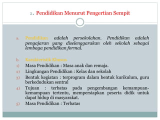 2. Pendidikan Menurut Pengertian Sempit
a. Pendidikan adalah persekolahan. Pendidikan adalah
pengajaran yang diselenggarakan oleh sekolah sebagai
lembaga pendidikan formal.
b. Karakteristik Khusus
1) Masa Pendidikan : Masa anak dan remaja.
2) Lingkungan Pendidikan : Kelas dan sekolah
3) Bentuk kegiatan : terprogram dalam bentuk kurikulum, guru
berkedudukan sentral
4) Tujuan : terbatas pada pengembangan kemampuan-
kemampuan tertentu, mempersiapkan peserta didik untuk
dapat hidup di masyarakat.
5) Masa Pendidikan : Terbatas
 