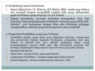 c. Pendukung: kaum berhavioris,
1) Kaum Behavioris ( B. Watson, B.F Skiner dkk), cenderung bahwa
sek menjadi tempat mengubah tingkah laku yang didasarkan
pada kurikulum yang terprogram scr ilmiah.
2) Paham Scientisme, percaya terhadap keampuhan ilmu dan
teknologi bagi pembangunan kehidupan manusia yang lebih baik.
Sekolah erat kaitannya dengan ilmu dan teknologi sehingga
menghasilkan individu yang berkompetensi dan produktif.
3. Pengertian Pendidikan yang Luas Terbatas
a. Pendidikan adalah usaha sadar yang dilakukan keluarga, masyarakat
dan pemerintah melalui kegiatan bimbingan, pengajaran dan atau
latihan di sekolah dan luar sekolah sepanjang hayat untuk
mempersiapkan peserta didik agar dpt memainkan peranan dlm
berbagai lingkungan hidup secaara tepat di masa yang akan datang.
b. Karakteristik khusus :
1) Masa Pend : seumur hidup, pada saat tertentu
2) Lingkungan Pendidikan : sebagian lingkungan hidup kulural
3) Bentuk Kegiatan : formal, nonformal dan informal = kbm
 