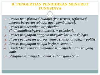 B. PENGERTIAN PENDIDIKAN MENURUT
FUNGSINYA
1. Proses transformasi budaya,(konservasi, reformasi,
inovasi berperan sebagai agen pembaharu).
2. Proses pembentukan kepribadian
(individualisasi/personalisasi) = psikologis
3. Proses penyiapan anggota masyarakat. = sosiologis
4. Proses penyiapan warga negara (nasionalisasi,) = politis
5. Proses penyiapan tenaga kerja.= ekonomi
6. Pendidikan sebagai humanisasi, menjadi manusia yang
baik
7. Religiusasi, menjadi mahluk Tuhan yang baik
 