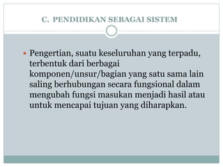 C. PENDIDIKAN SEBAGAI SISTEM
 Pengertian, suatu keseluruhan yang terpadu,
terbentuk dari berbagai
komponen/unsur/bagian yang satu sama lain
saling berhubungan secara fungsional dalam
mengubah fungsi masukan menjadi hasil atau
untuk mencapai tujuan yang diharapkan.
 