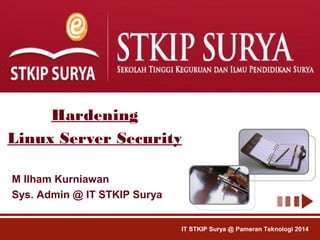 Hardening 
Linux Server Security 
M Ilham Kurniawan 
Sys. Admin @ IT STKIP Surya 
IT STKIP Surya @ Pameran Teknologi 2014 
 