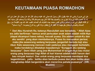 KEUTAMAAN PUASA ROMADHON
‫يقول‬ ‫عنه‬ ‫هللا‬ ‫رضي‬ ‫هريرة‬ ‫أبي‬ ‫عن‬
:
‫وسلم‬ ‫عليه‬ ‫هللا‬ ‫صلى‬ ‫هللا‬ ‫رسول‬ ‫قال‬
:
‫وجل‬ ‫عز‬ ‫هللا‬ ‫قال‬
:
‫آدم‬ ‫ابن‬ ‫عمل‬ ‫كل‬
‫به‬ ‫أجزي‬ ‫وأنا‬ ‫لي‬ ‫فإنه‬ ‫الصوم‬ ‫إال‬ ‫له‬
.
‫أحد‬ ‫سابه‬ ‫فإن‬ ‫يسخب‬ ‫وال‬ ‫يرفث‬ ‫فال‬ ‫صومكم‬ ‫يوم‬ ‫كان‬ ‫فإذا‬ ‫جنة‬ ‫والصيام‬
‫صائم‬ ‫امرئ‬ ‫إني‬ ‫فليقل‬ ‫قاتله‬ ‫أو‬
.
‫ريح‬ ‫من‬ ‫القيامة‬ ‫يوم‬ ‫هللا‬ ‫عند‬ ‫أطيب‬ ‫الصائم‬ ‫فم‬ ‫لخلوف‬ ‫بيده‬ ‫محمد‬ ‫نفس‬ ‫والذي‬
‫بصومه‬ ‫فرح‬ ‫ربه‬ ‫لقي‬ ‫وإذا‬ ‫بفطره‬ ‫فرح‬ ‫أفطر‬ ‫إذا‬ ‫يفرحهما‬ ‫فرحتان‬ ‫وللصائم‬ ‫المسك‬
" .
‫مسلم‬ ‫رواه‬
"
“ Dari Abu Hurairah Ra, katanya Rasulullah saw bersabda, “ Allah Azza
wa Jalla berfirman “semua amal perbuatan anak adam adalah milik-Nya
(dapat dicampuri hawa nafsu), kecuali puasa. Dia adalah untuk-Ku dan
aku sendiri yang akan membalasnya. Puasa itu merupakan perisai,
maka jika seseorang sedang berpuasa, janganlah berkata keji atau
ribut. Kalo seseorang mencaci maki padanya atau mengajak berkelahi,
maka hendaknya dikatakan kepadannya “Sungguh aku sedang
berpuasa”. Demi Allah yang jiwa Muhammad di tangan-Nya bau mulut
orang yang berpuasa bagi Allah di hari kiamat adalah lebih harum dari
bau minyak kesturi. Dan untuk orang yang berpuasa mendapat dua
kegembiraan, yaitu : ketika akan berbuka puasa dan akan ketika akan
menghadap Allah bergembira akan menerima pahala puasanya”. (HR.
Muslim)
 