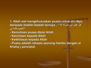 1. Allah swt mengkhususkan puasa untuk diri-Nya,
daripada ibadah-ibadah lainnya , “ ‫إال‬ ‫له‬ ‫آدم‬ ‫ابن‬ ‫عمل‬ ‫كل‬
‫لي‬ ‫فإنه‬ ‫“الصوم‬
- Kemuliaan puasa disisi Allah
- Kecintaan kepada Allah
- Keikhlasan kepada Allah
- Puasa adalah rahasia seorang hamba dengan al
Khaliq ( pencipta)
 