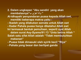 2. Dalam ungkapan “Aku sendiri yang akan
membalasnya”‫ب‬ ‫أجزي‬ ‫وأنا‬ ”
Al-idhapah/ penyandaran puasa kepada Allah swt,
memiliki beberapa makna yaitu :
- Ibadah yang dilakukan semata untuk Allah swt
- Kadar Pahala puasa hanya diketahui Allah swt
Ini termasuk bentuk pemuliaan, seperti ayat Allah
dalam surat Asy-Syams/91:13 “Unta betina Allah “
Salah satu sifat Allah adalah “Tidak membutuhkan
makanan”
- Puasa tidak dimasuki oleh syirik kecil “Riya”
- Pahala yang besar dan berlipat ganda
 
