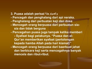 3. Puasa adalah perisai ‫جنة‬ ‫والصيام‬
- Pencegah dan penghalang dari api neraka.
- Penghalang dari perbuatan keji dan dosa
- Mencegah orang berpuasa dari perbuatan sia-
sia dan tidak berguna
- Pencegahan puasa juga tampak ketika memberi
- Syafaat bagi pelakunya. “Puasa dan al-
Qur’an memberikan syafaat (pertolongan
kepada hamba Allah pada hari kiamat)”
- Mencegah orang berpuasa dari baerbuat jahat
dan berbicara keji serta mencegahnya banyak
mencela dan ribut-ribut.
 