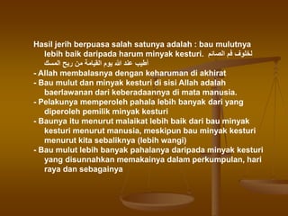 Hasil jerih berpuasa salah satunya adalah : bau mulutnya
lebih baik daripada harum minyak kesturi. ‫الصائم‬ ‫فم‬ ‫لخلوف‬
‫المسك‬ ‫ريح‬ ‫من‬ ‫القيامة‬ ‫يوم‬ ‫هللا‬ ‫عند‬ ‫أطيب‬
- Allah membalasnya dengan keharuman di akhirat
- Bau mulut dan minyak kesturi di sisi Allah adalah
baerlawanan dari keberadaannya di mata manusia.
- Pelakunya memperoleh pahala lebih banyak dari yang
diperoleh pemilik minyak kesturi
- Baunya itu menurut malaikat lebih baik dari bau minyak
kesturi menurut manusia, meskipun bau minyak kesturi
menurut kita sebaliknya (lebih wangi)
- Bau mulut lebih banyak pahalanya daripada minyak kesturi
yang disunnahkan memakainya dalam perkumpulan, hari
raya dan sebagainya
 
