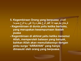 5. Kegembiraan Orang yang berpuasa ‫للصائم‬
‫بصومه‬ ‫فرح‬ ‫ربه‬ ‫لقي‬ ‫وإذا‬ ‫بفطره‬ ‫فرح‬ ‫أفطر‬ ‫إذا‬ ‫يفرحهما‬ ‫فرحتان‬
- Kegembiraan di dunia yaitu ketika berbuka,
yang merupakan kesempurnaan ibadah
puasa
- Kegembiraan di akhirat yaitu ketika menemui
Allah, memperoleh balasan yang banyak,
bahkan Allah akan memuliakannya dengan
pintu surga “ARRAYAN” yang hanya
dimasuki oleh orang yang berpuasa.
 