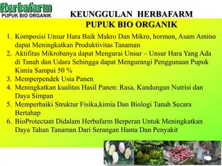 KEUNGGULAN HERBAFARM
PUPUK BIO ORGANIK
1. Komposisi Unsur Hara Baik Makro Dan Mikro, hormon, Asam Amino
dapat Meningkatkan Produktivitas Tanaman
2. Aktifitas Mikrobanya dapat Mengurai Unsur – Unsur Hara Yang Ada
di Tanah dan Udara Sehingga dapat Mengurangi Penggunaan Pupuk
Kimia Sampai 50 %
3. Memperpendek Usia Panen
4. Meningkatkan kualitas Hasil Panen: Rasa, Kandungan Nutrisi dan
Daya Simpan
5. Memperbaiki Struktur Fisika,kimia Dan Biologi Tanah Secara
Bertahap
6. BioProtectant Didalam Herbafarm Berperan Untuk Meningkatkan
Daya Tahan Tanaman Dari Serangan Hama Dan Penyakit
 