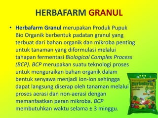 HERBAFARM GRANUL
• Herbafarm Granul merupakan Produk Pupuk
Bio Organik berbentuk padatan granul yang
terbuat dari bahan organik dan mikroba penting
untuk tanaman yang diformulasi melalui
tahapan fermentasi Biological Complex Process
(BCP). BCP merupakan suatu teknologi proses
untuk menguraikan bahan organik dalam
bentuk senyawa menjadi ion-ion sehingga
dapat langsung diserap oleh tanaman melalui
proses aerasi dan non-aerasi dengan
memanfaatkan peran mikroba. BCP
membutuhkan waktu selama ± 3 minggu.
 