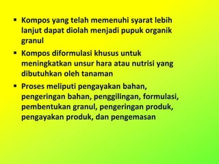  Kompos yang telah memenuhi syarat lebih
lanjut dapat diolah menjadi pupuk organik
granul
 Kompos diformulasi khusus untuk
meningkatkan unsur hara atau nutrisi yang
dibutuhkan oleh tanaman
 Proses meliputi pengayakan bahan,
pengeringan bahan, penggilingan, formulasi,
pembentukan granul, pengeringan produk,
pengayakan produk, dan pengemasan
 