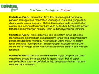 Kelebihan Herbafarm Granul
Herbafarm Granul merupakan formulasi bahan organik berbentuk
padatan sehingga bisa menambah kandungan unsur hara yang ada di
dalam tanah secara langsung. Hal ini dikarenakan pada kondisi bahan
organik cair, peningkatan unsur hara yang berlebihan berdampak negatif
terhadap perkembangan mikroba, lebih jauh menyebabkan kematian.
Herbafarm Granul memperbanyak pori-pori dalam tanah sehingga
meningkatkan ketersediaan oksigen dalam tanah yang berperan dalam
proses metabolisme mikrobia. Ketersediaan udara masuk ke dalam
tanah sehingga meningkatkan laju penyerapan oksigen dan nitrogen
dalam akar sehingga dapat mencukupi kebutuhan oksigen dan nitrogen
tanaman.
Herbafarm Granul bersifat slow release sehingga penyerapan bahan
organiknya secara bertahap, tidak langsung habis. Hal ini dapat
mengefektifkan atau mengefisienkan laju penyerapan bahan makanan
oleh oleh akar tanaman.
 
