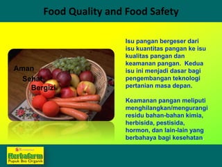 Food Quality and Food Safety
Isu pangan bergeser dari
isu kuantitas pangan ke isu
kualitas pangan dan
keamanan pangan. Kedua
isu ini menjadi dasar bagi
pengembangan teknologi
pertanian masa depan.
Keamanan pangan meliputi
menghilangkan/mengurangi
residu bahan-bahan kimia,
herbisida, pestisida,
hormon, dan lain-lain yang
berbahaya bagi kesehatan.
Aman
Sehat
Bergizi
 