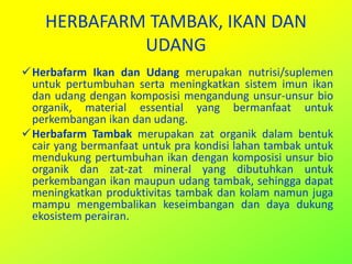 HERBAFARM TAMBAK, IKAN DAN
UDANG
Herbafarm Ikan dan Udang merupakan nutrisi/suplemen
untuk pertumbuhan serta meningkatkan sistem imun ikan
dan udang dengan komposisi mengandung unsur-unsur bio
organik, material essential yang bermanfaat untuk
perkembangan ikan dan udang.
Herbafarm Tambak merupakan zat organik dalam bentuk
cair yang bermanfaat untuk pra kondisi lahan tambak untuk
mendukung pertumbuhan ikan dengan komposisi unsur bio
organik dan zat-zat mineral yang dibutuhkan untuk
perkembangan ikan maupun udang tambak, sehingga dapat
meningkatkan produktivitas tambak dan kolam namun juga
mampu mengembalikan keseimbangan dan daya dukung
ekosistem perairan.
 