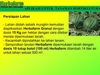 Persiapan Lahan
- Lahan diolah sebaik mungkin kemudian
diaplikasikan Herbafarm Granul dengan
dosis 15 Kg per hektar dengan cara ditebar
merata dipermukaan tanah.
- Kecambah dipindahkan ke lahan tanam.
- Semprotkan larutan Herbafarm dipermukaan tanah dengan
dosis 10 tutup botol (100 ml) Herbafarm ditambah 14 liter air
untuk lahan seluas 500 m2.
APLIKASI UNTUK TANAMAN HORTIKULTURA
 