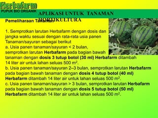 Pemeliharaan Tanaman
1. Semprotkan larutan Herbafarm dengan dosis dan
jangka waktu sesuai dengan rata-rata usia panen
Tanaman/sayuran sebagai berikut
a. Usia panen tanaman/sayuran < 2 bulan,
semprotkan larutan Herbafarm pada bagian bawah
tanaman dengan dosis 3 tutup botol (30 ml) Herbafarm ditambah
14 liter air untuk lahan seluas 500 m2.
b. Usia panen tanaman/sayuran 2–3 bulan, semprotkan larutan Herbafarm
pada bagian bawah tanaman dengan dosis 4 tutup botol (40 ml)
Herbafarm ditambah 14 liter air untuk lahan seluas 500 m2.
c. Usia panen tanaman/sayuran > 3 bulan, semprotkan larutan Herbafarm
pada bagian bawah tanaman dengan dosis 5 tutup botol (50 ml)
Herbafarm ditambah 14 liter air untuk lahan seluas 500 m2.
APLIKASI UNTUK TANAMAN
HORTIKULTURA
 