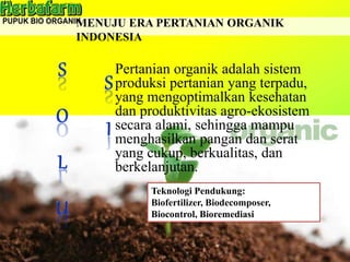MENUJU ERA PERTANIAN ORGANIK
INDONESIA
Pertanian organik adalah sistem
produksi pertanian yang terpadu,
yang mengoptimalkan kesehatan
dan produktivitas agro-ekosistem
secara alami, sehingga mampu
menghasilkan pangan dan serat
yang cukup, berkualitas, dan
berkelanjutan.
Teknologi Pendukung:
Biofertilizer, Biodecomposer,
Biocontrol, Bioremediasi
 