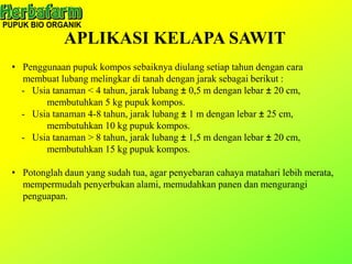 APLIKASI KELAPA SAWIT
• Penggunaan pupuk kompos sebaiknya diulang setiap tahun dengan cara
membuat lubang melingkar di tanah dengan jarak sebagai berikut :
- Usia tanaman < 4 tahun, jarak lubang ± 0,5 m dengan lebar ± 20 cm,
membutuhkan 5 kg pupuk kompos.
- Usia tanaman 4-8 tahun, jarak lubang ± 1 m dengan lebar ± 25 cm,
membutuhkan 10 kg pupuk kompos.
- Usia tanaman > 8 tahun, jarak lubang ± 1,5 m dengan lebar ± 20 cm,
membutuhkan 15 kg pupuk kompos.
• Potonglah daun yang sudah tua, agar penyebaran cahaya matahari lebih merata,
mempermudah penyerbukan alami, memudahkan panen dan mengurangi
penguapan.
 