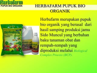 HERBAFARM PUPUK BIO
ORGANIK
Herbafarm merupakan pupuk
bio organik yang berasal dari
hasil samping produksi jamu
Sido Muncul yang berbahan
baku tanaman obat dan
rempah-rempah yang
diproduksi melalui Biological
Complex Process (BCP).
 
