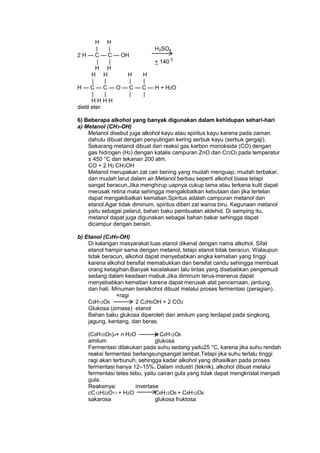 H H
|
|
H2SO4
2 H — C — C — OH
|
|
+ 140 0
H H
H H
H
H
|
|
|
|
H — C — C — O — C — C — H + H2O
|
|
|
|
HHHH
dietil eter
6) Beberapa alkohol yang banyak digunakan dalam kehidupan sehari-hari
a) Metanol (CH3-OH)
Metanol disebut juga alkohol kayu atau spiritus kayu karena pada zaman
dahulu dibuat dengan penyulingan kering serbuk kayu (serbuk gergaji).
Sekarang metanol dibuat dari reaksi gas karbon monoksida (CO) dengan
gas hidrogen (H2) dengan katalis campuran ZnO dan Cr2O3 pada temperatur
± 450 °C dan tekanan 200 atm.
CO + 2 H2 CH3OH
Metanol merupakan zat cair bening yang mudah menguap, mudah terbakar,
dan mudah larut dalam air.Metanol berbau seperti alkohol biasa tetapi
sangat beracun.Jika menghirup uapnya cukup lama atau terkena kulit dapat
merusak retina mata sehingga mengakibatkan kebutaan dan jika tertelan
dapat mengakibatkan kematian.Spiritus adalah campuran metanol dan
etanol.Agar tidak diminum, spiritus diberi zat warna biru. Kegunaan metanol
yaitu sebagai pelarut, bahan baku pembuatan aldehid. Di samping itu,
metanol dapat juga digunakan sebagai bahan bakar sehingga dapat
dicampur dengan bensin.
b) Etanol (C2H5-OH)
Di kalangan masyarakat luas etanol dikenal dengan nama alkohol. Sifat
etanol hampir sama dengan metanol, tetapi etanol tidak beracun. Walaupun
tidak beracun, alkohol dapat menyebabkan angka kematian yang tinggi
karena alkohol bersifat memabukkan dan bersifat candu sehingga membuat
orang ketagihan.Banyak kecelakaan lalu lintas yang disebabkan pengemudi
sedang dalam keadaan mabuk.Jika diminum terus-menerus dapat
menyebabkan kematian karena dapat merusak alat pencernaan, jantung,
dan hati. Minuman beralkohol dibuat melalui proses fermentasi (peragian).
+ragi
C6H12O6
2 C2H5OH + 2 CO2
Glukosa (zimase) etanol
Bahan baku glukosa diperoleh dari amilum yang terdapat pada singkong,
jagung, kentang, dan beras.
(C6H10O5)n+ n H2O
n C6H12O6
amilum
glukosa
Fermentasi dilakukan pada suhu sedang yaitu25 °C, karena jika suhu rendah
reaksi fermentasi berlangsungsangat lambat.Tetapi jika suhu terlalu tinggi
ragi akan terbunuh, sehingga kadar alkohol yang dihasilkan pada proses
fermentasi hanya 12–15%. Dalam industri (teknik), alkohol dibuat melalui
fermentasi tetes tebu, yaitu cairan gula yang tidak dapat mengkristal menjadi
gula.
Reaksinya:
invertase
cC12H22O11 + H2O
C6H12O6 + C6H12O6
sakarosa
glukosa fruktosa

 