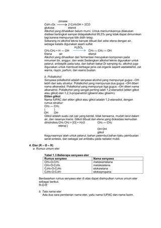 zimase
C6H12O6
2 C2H5OH + 2CO
glukosa
etanol
Alkohol yang dihasilkan belum murni. Untuk memurnikannya dilakukan
distilasi bertingkat sampai didapatalkohol 95,5% yang tidak dapat dimurnikan
lagi,karena mempunyai titik didih tetap.
Sekarang ini alkohol teknis banyak dibuat dari adisi etena dengan air,
sebagai katalis digunakan asam sulfat.
H2SO4
CH2 CH2 + H — OH
CH3 — CH2 — OH
Etena
air
etanol
Alkohol yang dihasilkan dari fermentasi merupakan komponen pada
minuman bir, anggur, dan wiski.Sedangkan alkohol teknis digunakan untuk
pelarut, antiseptik pada luka, dan bahan bakar.Di samping itu, alkohol juga
digunakan untuk membuat berbagai jenis zat organik seperti asetaldehid, zat
warna, rayon, parfum, dan esens buatan.
b. Polialkohol
Senyawa polialkohol adalah senyawa alcohol yang mempunyai gugus –OH
lebih dari satu struktur. Polialkohol yang mempunyai dua gugus –OH diberi
nama alkanadiol. Polialkohol yang mempunyai tiga gugus –OH diberi nama
alkanatriol. Polialkohol yang sangat penting ialah 1,2-etanadiol (etilen glikol
atau glikol) dan 1,2,3-propanatriol (gliserol atau gliserin).
Etilen glikol
Nama IUPAC dari etilen glikol atau glikol adalah 1,2-etanadiol, dengan
rumus struktur:
CH2 — CH2
|
|
OH
OH
Glikol adalah suatu zat cair yang kental, tidak berwarna, mudah larut dalam
air, dan rasanya manis. Glikol dibuat dari etena yang dioksidasi kemudian
dihidrolisis.CH2 CH2 + [O] + H2O
CH2 — CH2
etena| |
OH OH
glikol
Kegunaannya ialah untuk pelarut, bahan pelembut,bahan baku pembuatan
serat sintesis, dan sebagai zat antibeku pada radiator mobil.
4. Eter (R – O – R)
a. Rumus umum eter
Tabel 1.3 Beberapa senyawa eter
Rumus senyawa
CH3-O-CH3
CH3-O-C2H5
C2H5-O-C2H5
C2H5-O-C3H7

Nama senyawa
metoksimetana
metoksietena
etoksietana
etoksipropana

Berdasarkan rumus senyawa eter di atas dapat disimpulkan rumus umum eter
sebagai berikut.
R-O-R´
b. Tata nama eter
Ada dua cara pemberian nama eter, yaitu nama IUPAC dan nama lazim.

 