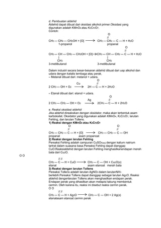 d. Pembuatan aldehid
Aldehid dapat dibuat dari oksidasi alkohol primer.Oksidasi yang
digunakan adalah KMnO4 atau K2Cr2O7.
Contoh:
O
//
CH3 — CH2 — CH2OH + [O]
CH3 — CH2 — C — H + H2O
1-propanol
propanal
O
//
CH3 — CH — CH2 — CH2OH + [O]
CH3 — CH — CH2 — C — H + H2O
|
|
CH3
CH3
3-metilbutanol
3-metilbutanal
Dalam industri secara besar-besaran aldehid dibuat dari uap alkohol dan
udara dengan katalis tembaga atau perak.
– Metanal dibuat dari: metanol + udara.
O
Cu
//
2 CH3 — OH + O2
2H — C — H + 2H2O
– Etanal dibuat dari: etanol + udara.
Ag
2 CH3 — CH2 — OH + O2

O
//
2CH3 — C — H + 2H2O

e. Reaksi oksidasi aldehid
Jika aldehid direaksikan dengan oksidator, maka akan terbentuk asam
karboksilat. Oksidator yang digunakan adalah KMnO4, K2Cr2O7, larutan
Fehling, dan larutan Tollens.
1) Reaksi dengan KMnO4 atau K2Cr2O7
O
O
//
//
CH3 — CH2 — C — H + [O]
CH3 — CH2 — C — OH
propanal
asam propanoat
2) Reaksi dengan larutan Fehling
Pereaksi Fehling adalah campuran CuSO4(aq) dengan kalium natrium
tartrat dalam suasana basa.Pereaksi Fehling dapat dianggap
CuO.Reaksialdehid dengan larutan Fehling menghasilkanendapan merah
bata dari Cu2O.
OO
// //
CH3 — C — H + CuO
CH3 — C — OH + Cu2O(s)
etanal
asam etanoat merah bata
3) Reaksi dengan larutan Tollens
Pereaksi Tollens adalah larutan AgNO3 dalam larutanNH3
berlebih.Pereaksi Tollens dapat dianggap sebagai larutan Ag2O. Reaksi
aldehid denganlarutan Tollens akan menghasilkan endapan perak.
Endapan perak yang dihasilkan akan melapisi tabung membentuk
cermin. Oleh karena itu, reaksi ini disebut reaksi cermin perak.
OO
// //
CH3 — C — H + Ag2O
CH3 — C — OH + 2 Ag(s)
etanalasam etanoat cermin perak

 