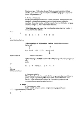 Reaksi dengan Fehling dan dengan Tollens adalahreaksi identifikasi
aldehid, yaitu reaksi yang menunjukkanada tidaknya gugus fungsi CHO
dalam senyawa karbon.
f. Reaksi adisi aldehid
Reaksi yang mengubah senyawa karbon tidakjenuh (mempunyai ikatan
rangkap) menjadi senyawakarbon jenuh (tidak mempunyai ikatan
rangkap) dinamakan reaksi adisi.Karena aldehid memiliki ikatan rangkap
antara C dengan O, maka aldehid dapat diadisi.
1) Adisi dengan hidrogen (H2) menghasilkan alcohol primer, reaksi ini
merupakan reaksi reduksi.
OO
//

/
R—C—H+H—H

R—C—H
|

H
aldehidalkohol primer

aldehid alkana

2) Adisi dengan HCN (hidrogen sianida) menghasilkan hidroksi
karbonitril.
O
O
//
/
R — C — H + HCN
R—C—H
|
H
hidroksi karbonitril
3) Adisi dengan NaHSO3 (natrium bisulfit) menghasilkanzat yang sukar
larut.
O OH

///
R — C — H + NaHSO3

R—C—H

|
SO3Na
kristal sukar larut
g. Kegunaan aldehid
Metanal atau formaldehid adalah aldehid yangbanyak diproduksi karena
paling banyak kegunaannya.Misalnya untuk membuat formalin yaitu
larutan 30–40% formaldehid dalam air.Formalin digunakan untuk
mengawetkan preparat-preparat anatomi.
6. Keton
a. Rumus umum keton
Keton adalah senyawa karbon yang mempunyaigugus fungsi
— C — (gugus karbonil) di antara alkil
||
O

 