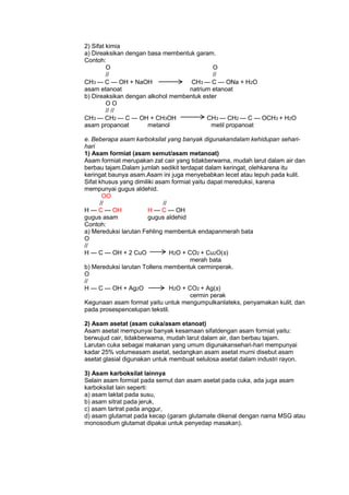 2) Sifat kimia
a) Direaksikan dengan basa membentuk garam.
Contoh:
O
O
//
//
CH3 — C — OH + NaOH
CH3 — C — ONa + H2O
asam etanoat
natrium etanoat
b) Direaksikan dengan alkohol membentuk ester
OO
// //
CH3 — CH2 — C — OH + CH3OH
CH3 — CH2 — C — OCH3 + H2O
asam propanoat
metanol
metil propanoat
e. Beberapa asam karboksilat yang banyak digunakandalam kehidupan seharihari
1) Asam formiat (asam semut/asam metanoat)
Asam formiat merupakan zat cair yang tidakberwarna, mudah larut dalam air dan
berbau tajam.Dalam jumlah sedikit terdapat dalam keringat, olehkarena itu
keringat baunya asam.Asam ini juga menyebabkan lecet atau lepuh pada kulit.
Sifat khusus yang dimiliki asam formiat yaitu dapat mereduksi, karena
mempunyai gugus aldehid.
OO
//
//
H — C — OH
H — C — OH
gugus asam
gugus aldehid
Contoh:
a) Mereduksi larutan Fehling membentuk endapanmerah bata
O
//
H — C — OH + 2 CuO
H2O + CO2 + Cu2O(s)
merah bata
b) Mereduksi larutan Tollens membentuk cerminperak.
O
//
H — C — OH + Ag2O
H2O + CO2 + Ag(s)
cermin perak
Kegunaan asam format yaitu untuk mengumpulkanlateks, penyamakan kulit, dan
pada prosespencelupan tekstil.
2) Asam asetat (asam cuka/asam etanoat)
Asam asetat mempunyai banyak kesamaan sifatdengan asam formiat yaitu:
berwujud cair, tidakberwarna, mudah larut dalam air, dan berbau tajam.
Larutan cuka sebagai makanan yang umum digunakansehari-hari mempunyai
kadar 25% volumeasam asetat, sedangkan asam asetat murni disebut asam
asetat glasial digunakan untuk membuat selulosa asetat dalam industri rayon.
3) Asam karboksilat lainnya
Selain asam formiat pada semut dan asam asetat pada cuka, ada juga asam
karboksilat lain seperti:
a) asam laktat pada susu,
b) asam sitrat pada jeruk,
c) asam tartrat pada anggur,
d) asam glutamat pada kecap (garam glutamate dikenal dengan nama MSG atau
monosodium glutamat dipakai untuk penyedap masakan).

 
