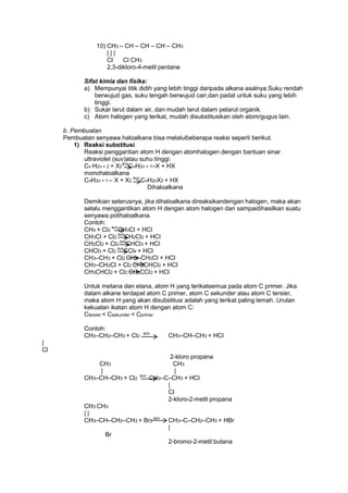 10) CH3 – CH – CH – CH – CH3
|||
Cl
Cl CH3
2,3-dikloro-4-metil pentane
Sifat kimia dan fisika:
a) Mempunyai titik didih yang lebih tinggi daripada alkana asalnya.Suku rendah
berwujud gas, suku tengah berwujud cair,dan padat untuk suku yang lebih
tinggi.
b) Sukar larut dalam air, dan mudah larut dalam pelarut organik.
c) Atom halogen yang terikat, mudah disubstitusikan oleh atom/gugus lain.
b. Pembuatan
Pembuatan senyawa haloalkana bisa melaluibeberapa reaksi seperti berikut.
1) Reaksi substitusi
Reaksi penggantian atom H dengan atomhalogen dengan bantuan sinar
ultraviolet (suv)atau suhu tinggi:
Cn H2n + 2 + X2suvCnH2n + 1–X + HX
monohaloalkana
CnH2n + 1 – X + X2 suv CnH2nX2 + HX
Dihaloalkana
Demikian seterusnya, jika dihaloalkana direaksikandengan halogen, maka akan
selalu menggantikan atom H dengan atom halogen dan sampaidihasilkan suatu
senyawa polihaloalkana.
Contoh:
CH4 + Cl2 suvCH3Cl + HCl
CH3Cl + Cl2 suvCH2Cl2 + HCl
CH2Cl2 + Cl2 suvCHCl3 + HCl
CHCl3 + Cl2 suvCCl4 + HCl
CH3–CH3 + Cl2 CH3–CH2Cl + HCl
CH3–CH2Cl + Cl2 CH3CHCl2 + HCl
CH3CHCl2 + Cl2 CH3CCl3 + HCl
Untuk metana dan etana, atom H yang terikatsemua pada atom C primer. Jika
dalam alkane terdapat atom C primer, atom C sekunder atau atom C tersier,
maka atom H yang akan disubstitusi adalah yang terikat paling lemah. Urutan
kekuatan ikatan atom H dengan atom C:
Ctersier < Csekunder < Cprimer
Contoh:
CH3–CH2–CH3 + Cl2

suv

CH3–CH–CH3 + HCl

|
Cl
CH3
|
CH3–CH–CH3 + Cl2

suv

2-kloro propana
CH3
|
CH3–C–CH3 + HCl
|
Cl
2-kloro-2-metil propana

CH3 CH3
||
CH3–CH–CH2–CH3 + Br2 suv

CH3–C–CH2–CH3 + HBr
|

Br
2-bromo-2-metil butana

 