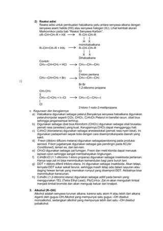 2) Reaksi adisi
Reaksi adisi untuk pembuatan haloalkana yaitu antara senyawa alkana dengan
senyawa asam halide (HX) atau senyawa halogen (X2). Lihat kembali aturan
Markovnikov pada bab ―Reaksi Senyawa Karbon‖.
cR–CH=CH–R + HX
R–CH–CH–R
|
|
H X
monohaloalkana
R–CH=CH–R + HX2
R–CH–CH–R
|
|
X X
Dihaloalkana
Contoh:
CH3—CH=CH2 + HCl
CH3—CH—CH3
|
Cl
2-kloro pentana
CH3—CH=CH2 + Br2
CH3—CH—CH2
||
Br Br
1,2-dibromo propana
CH3 CH3
||
CH3—C=CH2 + l—Cl
|
Cl

CH3—C—CH2—I

2-kloro-1-iodo-2-metilpropana
c. Kegunaan dan kerugiannya
a) Haloalkana digunakan sebagai pelarut.Banyaknya senyawa haloalkana digunakan
pelarutnonpolar seperti CCl4, CHCl3, C2H3Cl3.Pelarut ini bersifat racun, obat bius
sehingga jangansampai terhirup.
b) Digunakan sebagai obat bius.Kloroform (CHCl3) digunakan sebagai obat biusatau
pemati rasa (anestesi) yang kuat. Kerugiannya,CHCl3 dapat mengganggu hati.
c) C2H5Cl (kloroetana) digunakan sebagai anestesilokal (pemati rasa nyeri lokal). Ini
digunakan padapemain sepak bola dengan cara disemprotkanpada daerah yang
sakit.
d) Freon (dikloro difluoro metana) digunakan sebagaipendorong pada produksi
aerosol. Freon jugabanyak digunakan sebagai gas pendingin pada AC(Air
Conditioned), lemari es, dan lain-lain.
e) CH3Cl digunakan sebagai zat fumigan. Freon dan metil klorida dapat merusak
lapisan ozon sehingga sangat membahayakan lingkungan.
f) C3H5Br2Cl (1,1-dibromo-1-kloro propana) digunakan sebagai insektisida pertanian.
Hanya saja zat ini bisa menimbulkan kemandulan bagi para buruh tani.
g) DDT = dikloro difenil trikloro etana. Ini digunakan sebagai insektisida. Akan tetapi,
ternyata DDT sukar sekali terurai, sehingga masih tetap ada dalam sayuran atau
daging hewan ternak yang memakan rumput yang disemprot DDT. Akibatnya bisa
menimbulkan keracunan.
h) C2H4Br2 (1,2-dibromo etana) digunakan sebagai aditif pada bensin yang
menggunakan TEL (Tetra Ethyl Lead), Pb(C2H5)4. Zat ini akan mengubah timbal
menjadi timbal bromide dan akan menguap keluar dari knalpot.
3. Alkohol (R–OH)
Alkohol adalah senyawa turunan alkana, karena satu atom H atau lebih dari alkana
diganti oleh gugus–OH.Alkohol yang mempunyai satu gugus –OH disebut
monoalkohol, sedangkan alkohol yang mempunyai lebih dari satu –OH disebut
polialkohol.

 