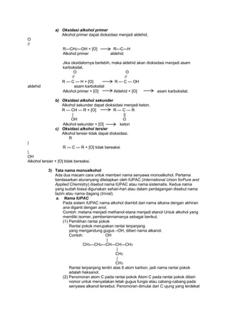 a) Oksidasi alkohol primer
Alkohol primer dapat dioksidasi menjadi aldehid.
O
//
R—CH2—OH + [O]
Alkohol primer

aldehid

R—C—H
aldehid

Jika oksidatornya berlebih, maka aldehid akan dioksidasi menjadi asam
karboksilat.
O
O
//
//
R — C — H + [O]
R — C — OH
asam karboksilat
Alkohol primer + [O]
Aldehid + [O]
asam karboksilat.
b) Oksidasi alkohol sekunder
Alkohol sekunder dapat dioksidasi menjadi keton.
R — CH — R + [O]
R—C—R
|
||
OH
O
Alkohol sekunder + [O]
keton
c) Oksidasi alkohol tersier
Alkohol tersier tidak dapat dioksidasi.
R

|
R — C — R + [O] tidak bereaksi
|
OH
Alkohol tersier + [O] tidak bereaksi.
3) Tata nama monoalkohol
Ada dua macam cara untuk memberi nama senyawa monoalkohol. Pertama
berdasarkan aturanyang ditetapkan oleh IUPAC (International Union forPure and
Applied Chemistry) disebut nama IUPAC atau nama sistematis. Kedua nama
yang sudah biasa digunakan sehari-hari atau dalam perdagangan disebut nama
lazim atau nama dagang (trivial).
a. Nama IUPAC
Pada sistem IUPAC nama alkohol diambil dari nama alkana dengan akhiran
ana diganti dengan anol.
Contoh: metana menjadi methanol etana menjadi etanol Untuk alkohol yang
memiliki isomer, pemberiannamanya sebagai berikut.
(1) Pemilihan rantai pokok
Rantai pokok merupakan rantai terpanjang
yang mengandung gugus –OH, diberi nama alkanol.
Contoh:
OH
|
CH3—CH2—CH—CH—CH3
|
CH2
|
CH3
Rantai terpanjang terdiri atas 6 atom karbon, jadi nama rantai pokok
adalah heksanol.
(2) Penomoran atom C pada rantai pokok Atom C pada rantai pokok diberi
nomor untuk menyatakan letak gugus fungsi atau cabang-cabang pada
senyawa alkanol tersebut. Penomoran dimulai dari C ujung yang terdekat

 