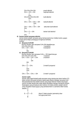 CH3-CH2-CH2-OH
propil alkohol
CH3 — CH — OH
isopropil alkohol
|
CH3
CH3-CH2-CH2-CH2-OH
butil alkohol
CH3
|
CH3 — CH — CH2 — OH
isobutil alkohol
CH3
|
CH3 — CH2 — CH — OH
sekunder butil alkohol
CH3
|
CH3 — C — OH
tersier butil alkohol
|
CH3
4) Isomer posisi senyawa alkohol
Isomer posisi adalah senyawa yang mempunyairumus molekul sama, gugus
fungsi sama tetapi posisigugus fungsinya berbeda.
Contoh:
a) Senyawa C3H7OH
Rumus struktur dari senyawa C3H7-OH dapatberupa:
CH3-CH2-CH2-OH
1-propanol
CH3 — CH — CH3
2-propanol
|
OH
b) Senyawa C4H9OH
Rumus struktur dari senyawa C4H9 — OH dapat berupa:
CH3-CH2-CH2-CH2-OH
1-butanol
CH3 — CH2 — CH — CH3
2-butanol
|
OH
OH
|
CH3 — C — CH3
2-metil-2-propanol
|
CH3
CH3
|
CH3 — CH — CH2 — OH
2-metil-1-propanol
Isomer optis
Isomer optis dapat terjadi pada senyawa yang mempunyai atom karbon (C)
tidak simetris.Senyawa tersebut dapat juga disebut sebagai senyawa kiral.
Senyawa/benda kiral adalah benda yang dapat dikenal melalui bayangan
cermin.Ia tidak identik atau tidak dapat diimpitkan dengan bendanya sendiri.
Sedangkan yang dimaksud atom karbon (C) tidak simetris adalah atomC
yang mengikat empat gugus yang berbeda.Atom C asimetris diberi tanda
asterik (*).
A
|
E — C* — D
Atom C tidak simetris (asimetris) dise|
but juga pusat kiral.
B

 