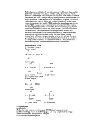 Molekul yang memiliki atom C asimetris, struktur molekulnya digambarkan
berbentuk tetrahedral (merupakan struktur ruang).Bentuk ruang molekul
senyawa karbon dapat untuk menjelaskan sifat optis aktif. Menurut Van Hoff
dan Le Bel, jika atom C mengikat 4 gugus yang berbeda terletak pada sudutsudut tetrahedral, maka akan terdapat kemungkinan terbentuk dua struktur
molekul senyawa karbon. Dilihat dari struktur ikatan C—A, urutan gugus
menurut arah jarum jam adalah ADBE, sedangkan pada bayangan cermin
urutan ADBE harus dibaca berlawanan arah jarum jam.Struktur molekul
tetrahedral pada sebelah kiri cermin tidak dapat ditindihkan pada struktur
molekul sebelah kanan cermin.Jadi, kedua molekul kiri dan kanan cermin
berbeda karena keduanya memiliki struktur yang tidak simetris atau
asimetris.Senyawa karbon yang mempunyai struktur geometris berbeda
tersebut mempunyai kemampuan untuk memutar bidang cahaya
terpolarisasi, sehingga mempunyai sudut tertentu dari aslinya. Senyawa
yang berputar ke kanan disebut (dextro) dan diberi tanda d(+), sebaliknya
jika berputar ke kiri disebut levo dan diberi tanda l(–). Kedua senyawa
tersebut mengalami keisomeran optis dan disebut enantiomer.
Contoh isomer optis
(1) Senyawa 2-butanol
Rumus bangun:
H
|
CH3 — C* — CH2 — CH3
|
OH
Isomer optis:
CH3
|
H — C — C2H5
|
OH

CH3
|
C2H5 — C — H
|
OH

Cermin
d(+) 2-butanol
|(–) 2-butanol
(2) Senyawa asam laktat
Rumus bangun:
H
|
CH3 — C* — COOH
|
OH
Isomer optis:
CH3
CH3
|
|
H — C — OH
HO — C — H
|
|
COOH
COOH
Cermin
d(+) asam laktat
|(–) asam laktat
5) Sifat alkohol
a) Sifat fisis
(1) Bersifat polar karena memiliki gugus –OH (R adalah gugus nonpolar).
(2) Titik didih tinggi, hal ini disebabkan gugus –OH yang sangat polar sehingga
antarmolekul alkohol terdapat ikatan hidrogen.
(3) Mudah bercampur dengan air.

 