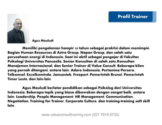 Profil Trainer
Memiliki pengalaman hampir 20 tahun sebagai praktisi dalam memimpin
Bagian Human Resources di Astra Group, Napan Group, dan salah satu
perusahaan energi di Indonesia. Saat ini aktif sebagai pengajar di Fakultas
Psikologi Universitas Pancasila, Senior Konsultan di salah satu Konsultan
Agus Mauludi
Psikologi Universitas Pancasila, Senior Konsultan di salah satu Konsultan
Manajemen Internasional, dan Senior Trainer di Value Consult. Beberapa klien
yang pernah ditangani, antara lain: Adaro Indonesia, Pertamina Persero,
Telkomsel, Excelkomindo, Jamsostek, Freeport, Pemerintah Brunei, Pemerintah
Timor Leste, dan lain-lain.
Agus Mauludi berlatar pendidikan sebagai Psikolog dari Universitas
Indonesia. Beberapa topik yang biasa dibawakan dengan sangat baik, antara
lain: Leadership, People Management, HR Management, Communication,
Negotiation, Training for Trainer, Corporate Culture, dan training-training soft skill
lain.
www.valueconsulttraining.com (021 7919 8730)
 