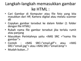 Langkah-langkah memasukkan gambar 
ke HTML : 
• Cari Gambar di Komputer atau file foto yang kita 
masukkan dari HP, Kamera digital atau melalu scanner 
dll 
• Copykan gambar tersebut ke dalam folder (1 folder 
dengan file HTML) 
• Rubah nama file gambar tersebut jika terlalu rumit 
atau panjang 
• Masukkan Perintahnya yaitu <IMG SRC =/slideshow/materi-html-ke-3/42146788/“nama file 
gambar”> 
• Contoh : <IMG SRC="email.gif"> atau <IMG 
SRC="email.jpg"> atau <IMG SRC="email.bmp"> 
• Mudah bukan…? 
 