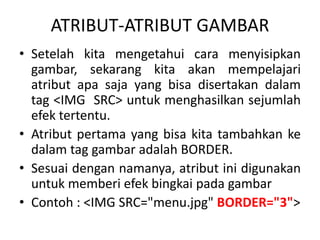 ATRIBUT-ATRIBUT GAMBAR 
• Setelah kita mengetahui cara menyisipkan 
gambar, sekarang kita akan mempelajari 
atribut apa saja yang bisa disertakan dalam 
tag <IMG SRC> untuk menghasilkan sejumlah 
efek tertentu. 
• Atribut pertama yang bisa kita tambahkan ke 
dalam tag gambar adalah BORDER. 
• Sesuai dengan namanya, atribut ini digunakan 
untuk memberi efek bingkai pada gambar 
• Contoh : <IMG SRC=/slideshow/materi-html-ke-3/42146788/"menu.jpg" BORDER="3"> 
 
