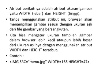 • Atribut berikutnya adalah atribut ukuran gambar 
yaitu WIDTH (lebar) dan HEIGHT (tinggi). 
• Tanpa menggunakan atribut ini, browser akan 
menampilkan gambar sesuai dengan ukuran asli 
dari file gambar yang bersangkutan. 
• Kita bisa mengatur ukuran tampilan gambar 
dalam browser lebih kecil ataupun lebih besar 
dari ukuran aslinya dengan menggunakan atribut 
WIDTH dan HEIGHT tersebut. 
• Contoh : 
• <IMG SRC=/slideshow/materi-html-ke-3/42146788/"menu.jpg" WIDTH=165 HEIGHT=47> 
 