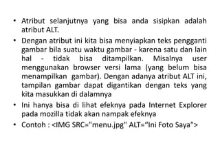 • Atribut selanjutnya yang bisa anda sisipkan adalah 
atribut ALT. 
• Dengan atribut ini kita bisa menyiapkan teks pengganti 
gambar bila suatu waktu gambar - karena satu dan lain 
hal - tidak bisa ditampilkan. Misalnya user 
menggunakan browser versi lama (yang belum bisa 
menampilkan gambar). Dengan adanya atribut ALT ini, 
tampilan gambar dapat digantikan dengan teks yang 
kita masukkan di dalamnya 
• Ini hanya bisa di lihat efeknya pada Internet Explorer 
pada mozilla tidak akan nampak efeknya 
• Contoh : <IMG SRC=/slideshow/materi-html-ke-3/42146788/"menu.jpg" ALT=“Ini Foto Saya"> 
 