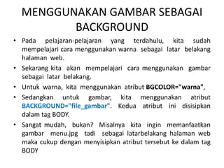 MENGGUNAKAN GAMBAR SEBAGAI 
BACKGROUND 
• Pada pelajaran-pelajaran yang terdahulu, kita sudah 
mempelajari cara menggunakan warna sebagai latar belakang 
halaman web. 
• Sekarang kita akan mempelajari cara menggunakan gambar 
sebagai latar belakang. 
• Untuk warna, kita menggunakan atribut BGCOLOR="warna", 
• Sedangkan untuk gambar, kita menggunakan atribut 
BACKGROUND="file_gambar". Kedua atribut ini disisipkan 
dalam tag BODY. 
• Sangat mudah, bukan? Misalnya kita ingin memanfaatkan 
gambar menu.jpg tadi sebagai latarbelakang halaman web 
maka cukup dengan menyisipkan atribut tersebut ke dalam tag 
BODY 
 