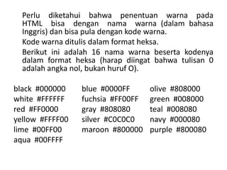 Perlu diketahui bahwa penentuan warna pada 
HTML bisa dengan nama warna (dalam bahasa 
Inggris) dan bisa pula dengan kode warna. 
Kode warna ditulis dalam format heksa. 
Berikut ini adalah 16 nama warna beserta kodenya 
dalam format heksa (harap diingat bahwa tulisan 0 
adalah angka nol, bukan huruf O). 
black #000000 blue #0000FF olive #808000 
white #FFFFFF fuchsia #FF00FF green #008000 
red #FF0000 gray #808080 teal #008080 
yellow #FFFF00 silver #C0C0C0 navy #000080 
lime #00FF00 maroon #800000 purple #800080 
aqua #00FFFF 
 