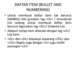 DAFTAR ITEM (BULLET AND 
NUMBERING) 
• Untuk membuat daftar item tak berurut 
(SIMBOL) kita gunakan tag <UL> / Unordered 
List sedang untuk membuat daftar item 
berurut digunakan tag <OL>/ Ordered List. 
• Adapun setiap item ditandai dengan tag <LI>/ 
List Item. 
• <OL> dan <UL> biasanya sepasang </OL> dan 
</UL> Begitu juga dengan <LI> juga meliki 
pasangan </LI> 
 