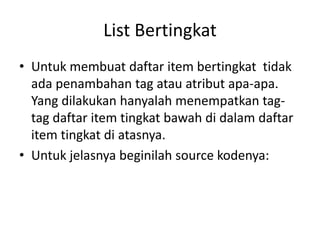 List Bertingkat 
• Untuk membuat daftar item bertingkat tidak 
ada penambahan tag atau atribut apa-apa. 
Yang dilakukan hanyalah menempatkan tag-tag 
daftar item tingkat bawah di dalam daftar 
item tingkat di atasnya. 
• Untuk jelasnya beginilah source kodenya: 
 