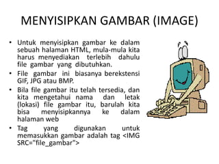 MENYISIPKAN GAMBAR (IMAGE) 
• Untuk menyisipkan gambar ke dalam 
sebuah halaman HTML, mula-mula kita 
harus menyediakan terlebih dahulu 
file gambar yang dibutuhkan. 
• File gambar ini biasanya berekstensi 
GIF, JPG atau BMP. 
• Bila file gambar itu telah tersedia, dan 
kita mengetahui nama dan letak 
(lokasi) file gambar itu, barulah kita 
bisa menyisipkannya ke dalam 
halaman web 
• Tag yang digunakan untuk 
memasukkan gambar adalah tag <IMG 
SRC=/slideshow/materi-html-ke-3/42146788/"file_gambar"> 
 