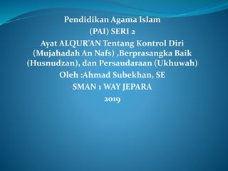 Pendidikan Agama Islam
(PAI) SERI 2
Ayat ALQUR’AN Tentang Kontrol Diri
(Mujahadah An Nafs) ,Berprasangka Baik
(Husnudzan), dan Persaudaraan (Ukhuwah)
Oleh :Ahmad Subekhan, SE
SMAN 1 WAY JEPARA
2019
 