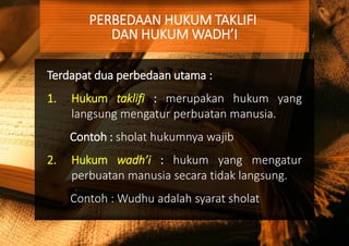 Terdapat dua perbedaan utama :
1. Hukum taklifi : merupakan hukum yang
langsung mengatur perbuatan manusia.
Contoh : sholat hukumnya wajib
2. Hukum wadh’i : hukum yang mengatur
perbuatan manusia secara tidak langsung.
Contoh : Wudhu adalah syarat sholat
PERBEDAAN HUKUM TAKLIFI
DAN HUKUM WADH’I
 